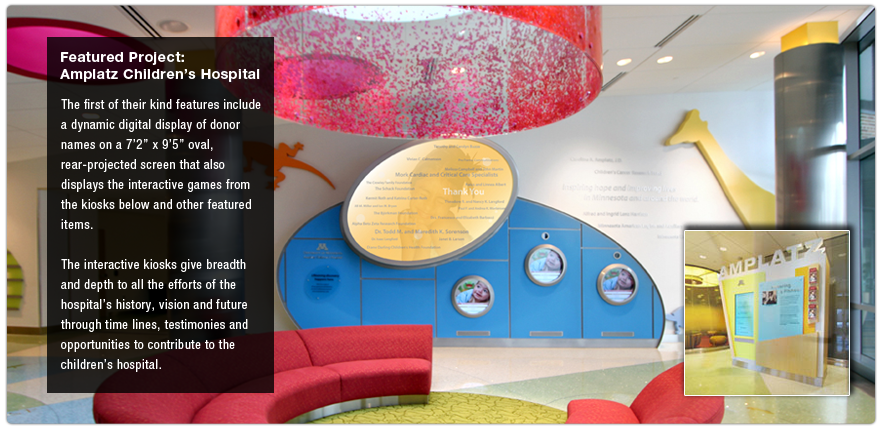 Featured Project:  Amplatz Children's Hospital.  The first of their kind features include a dynamic digital display of donor names on a 7ft 2in x 9ft 5in oval, rear-projected screen that also displays the interactive games from the kiosks below and other featured items.  The interactive kiosks give breadth and depth to all the efforts of the hospital's history, vision and future through time lines, testimonies and opportunities to contribute to the children's hospital.